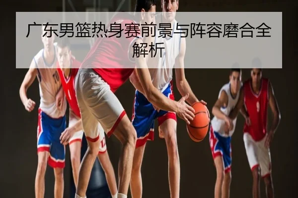 广东男篮热身赛前景与阵容磨合全解析