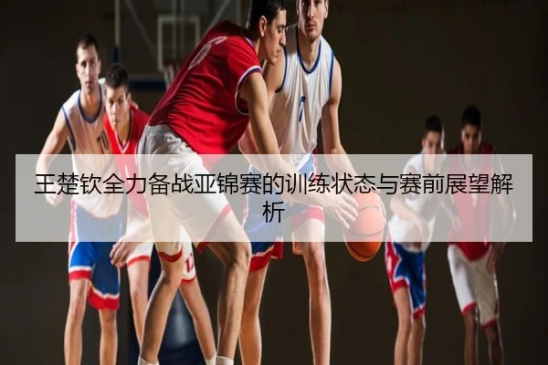 王楚钦全力备战亚锦赛的训练状态与赛前展望解析