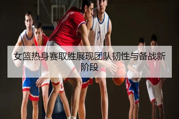 女篮热身赛取胜展现团队韧性与备战新阶段