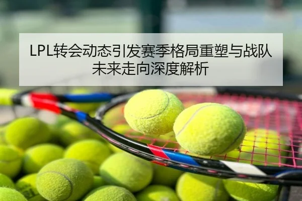LPL转会动态引发赛季格局重塑与战队未来走向深度解析