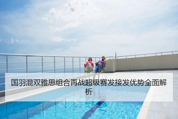 国羽混双雅思组合再战超级赛发接发优势全面解析