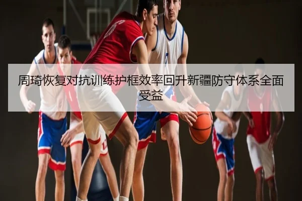 周琦恢复对抗训练护框效率回升新疆防守体系全面受益