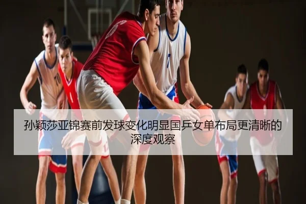 孙颖莎亚锦赛前发球变化明显国乒女单布局更清晰的深度观察